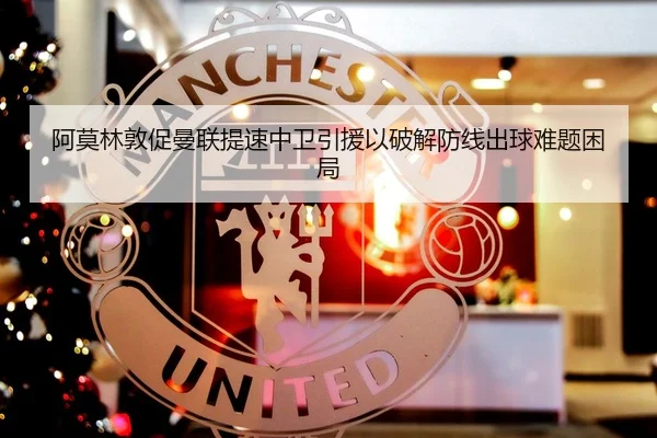 阿莫林敦促曼联提速中卫引援以破解防线出球难题困局