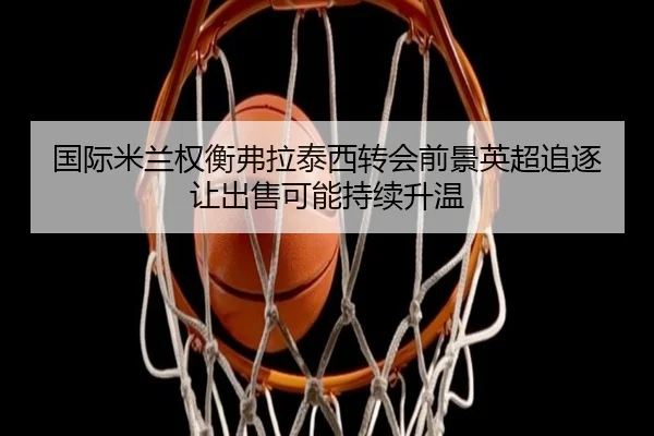 国际米兰权衡弗拉泰西转会前景英超追逐让出售可能持续升温
