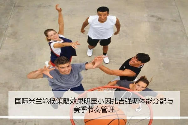 国际米兰轮换策略效果明显小因扎吉强调体能分配与赛季节奏管理