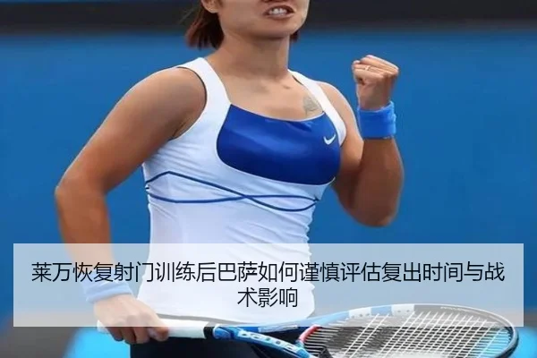莱万恢复射门训练后巴萨如何谨慎评估复出时间与战术影响